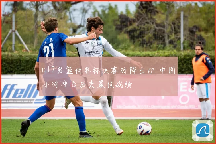 u17男篮世界杯决赛对阵出炉 中国小将冲击历史最佳战绩