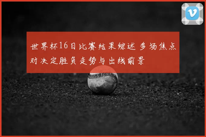 世界杯16日比赛结果综述 多场焦点对决定胜负走势与出线前景