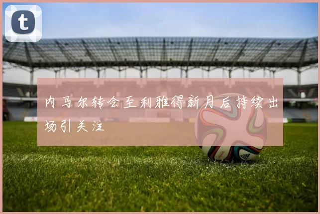 内马尔转会至利雅得新月后持续出场引关注