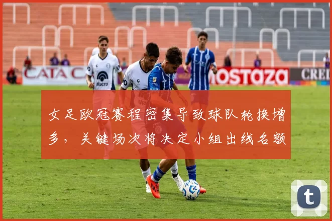 女足欧冠赛程密集导致球队轮换增多，关键场次将决定小组出线名额