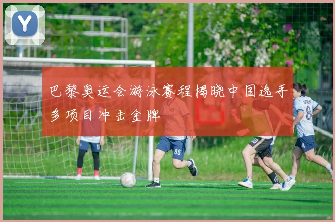 巴黎奥运会游泳赛程揭晓中国选手多项目冲击金牌