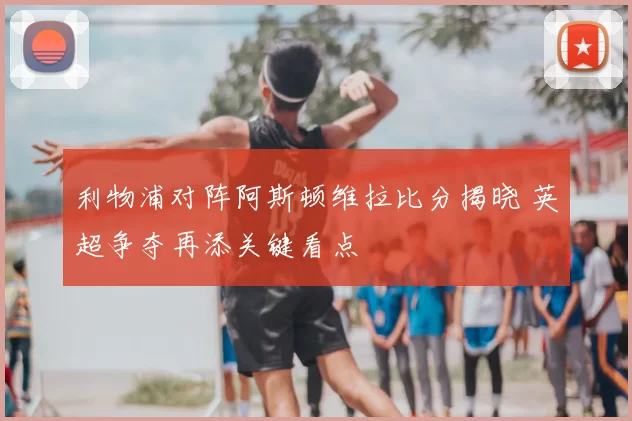利物浦对阵阿斯顿维拉比分揭晓 英超争夺再添关键看点