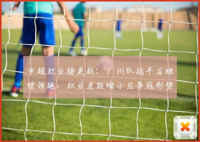 中超积分榜更新：广州队战平后继续领跑，积分差距缩小且争冠形势更接近