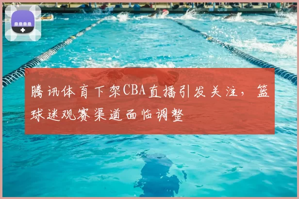 腾讯体育下架CBA直播引发关注，篮球迷观赛渠道面临调整