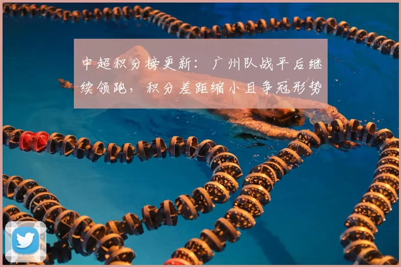 中超积分榜更新：广州队战平后继续领跑，积分差距缩小且争冠形势更接近