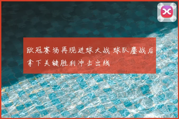欧冠赛场再现进球大战 球队鏖战后拿下关键胜利冲击出线