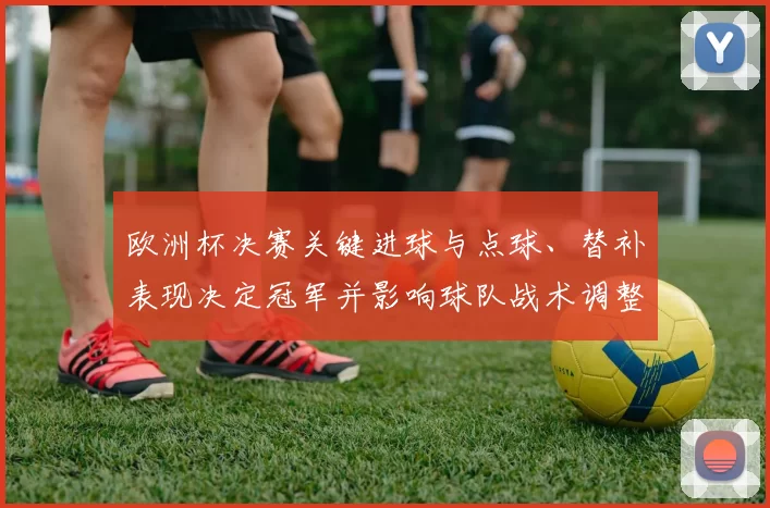 欧洲杯决赛关键进球与点球、替补表现决定冠军并影响球队战术调整