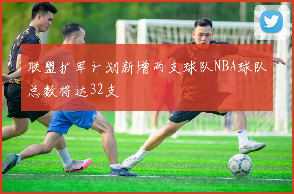 联盟扩军计划新增两支球队NBA球队总数将达32支