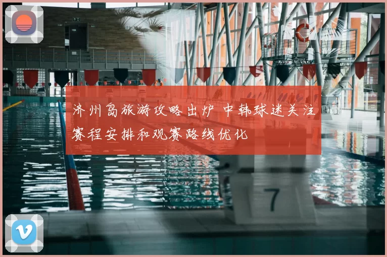 济州岛旅游攻略出炉 中韩球迷关注赛程安排和观赛路线优化