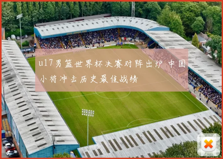 u17男篮世界杯决赛对阵出炉 中国小将冲击历史最佳战绩