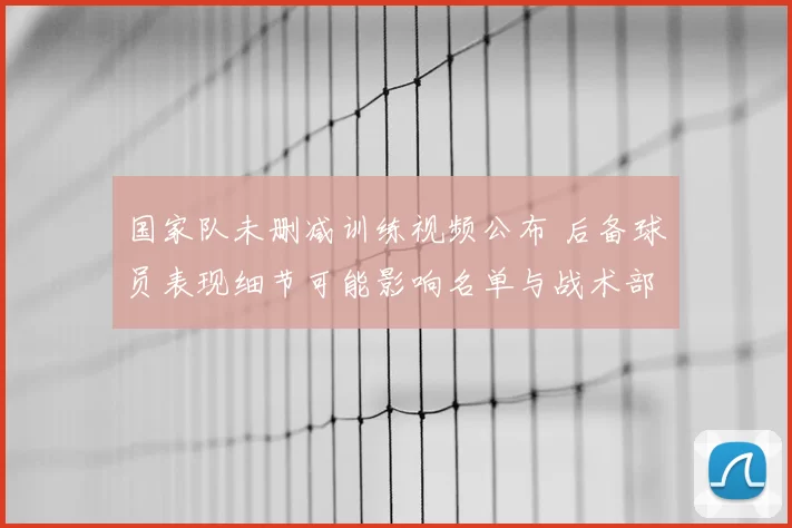 国家队未删减训练视频公布 后备球员表现细节可能影响名单与战术部署