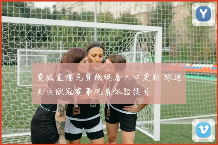 曼城直播免费线观看入口更新 球迷关注欧冠赛事观看体验提升