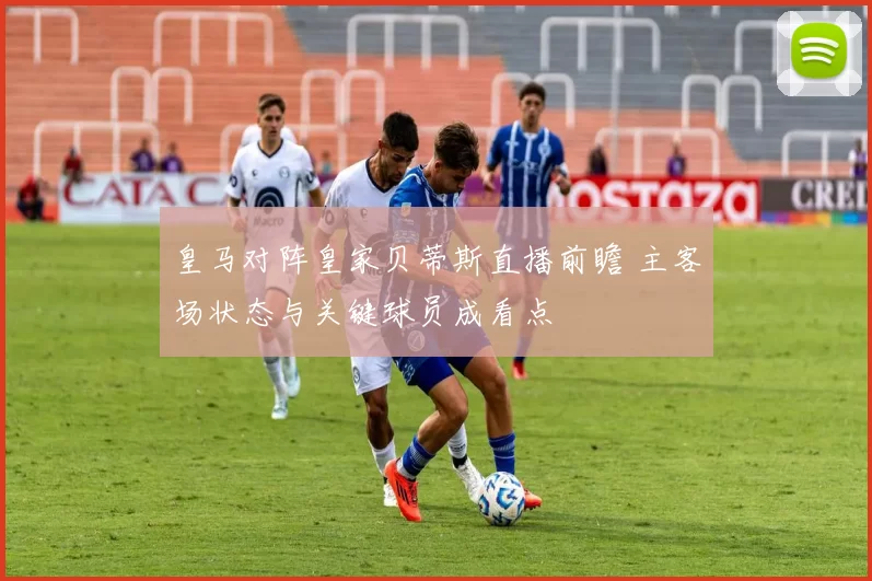 皇马对阵皇家贝蒂斯直播前瞻 主客场状态与关键球员成看点