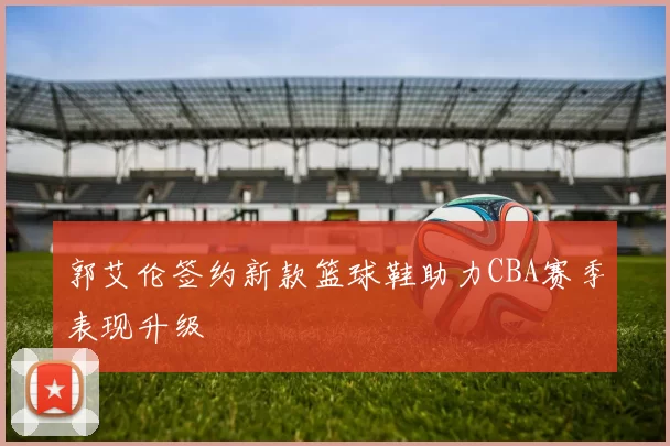 郭艾伦签约新款篮球鞋助力CBA赛季表现升级