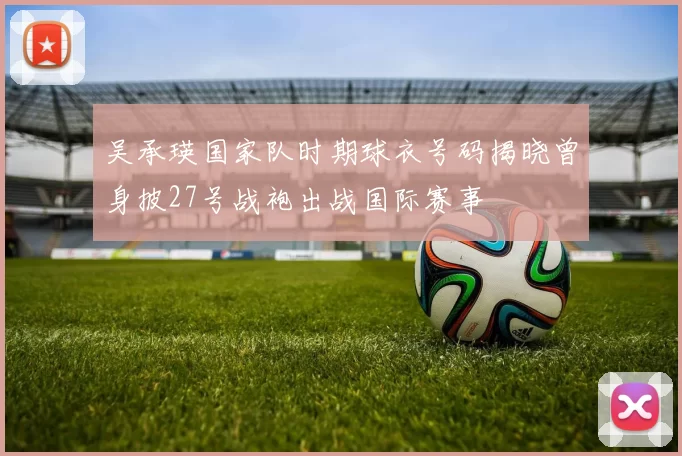 吴承瑛国家队时期球衣号码揭晓曾身披27号战袍出战国际赛事