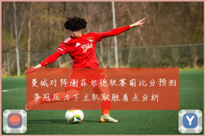 曼城对阵谢菲尔德联赛前比分预测 争冠压力下主队取胜看点分析