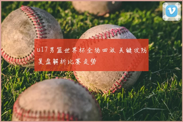 u17男篮世界杯全场回放 关键攻防复盘解析比赛走势