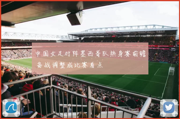 中国女足对阵墨西哥队热身赛前瞻 备战调整成比赛看点