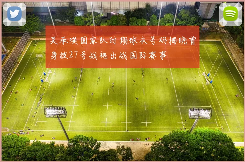 吴承瑛国家队时期球衣号码揭晓曾身披27号战袍出战国际赛事