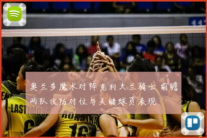 奥兰多魔术对阵克利夫兰骑士 前瞻两队攻防对位与关键球员表现