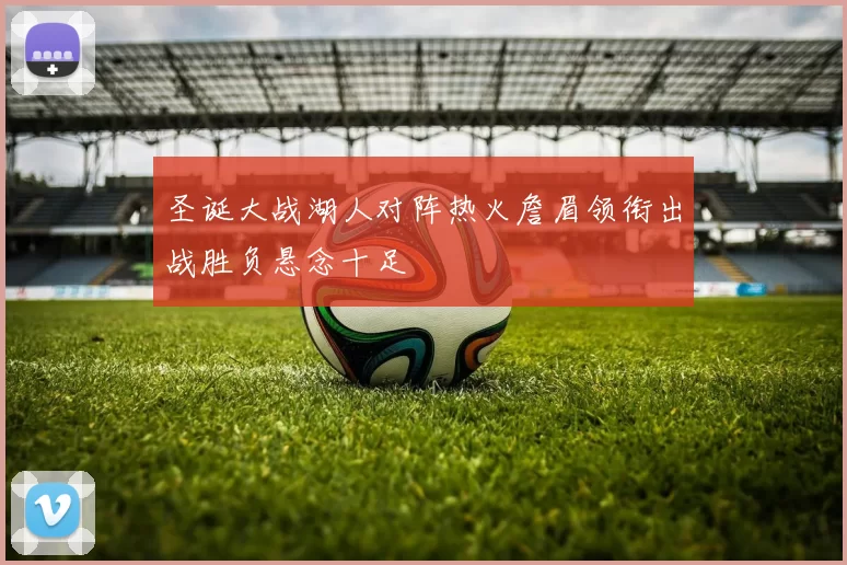 圣诞大战湖人对阵热火詹眉领衔出战胜负悬念十足