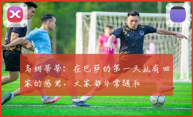 乌姆蒂蒂：在巴萨的第一天就有回家的感觉，大家都非常随和