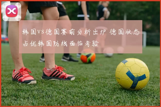 韩国vs德国赛前分析出炉 德国状态占优韩国防线面临考验
