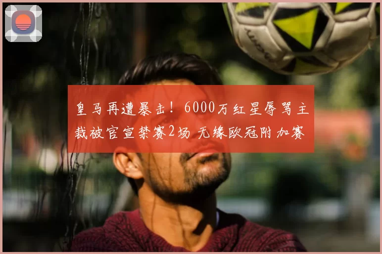 皇马再遭暴击！6000万红星辱骂主裁被官宣禁赛2场 无缘欧冠附加赛