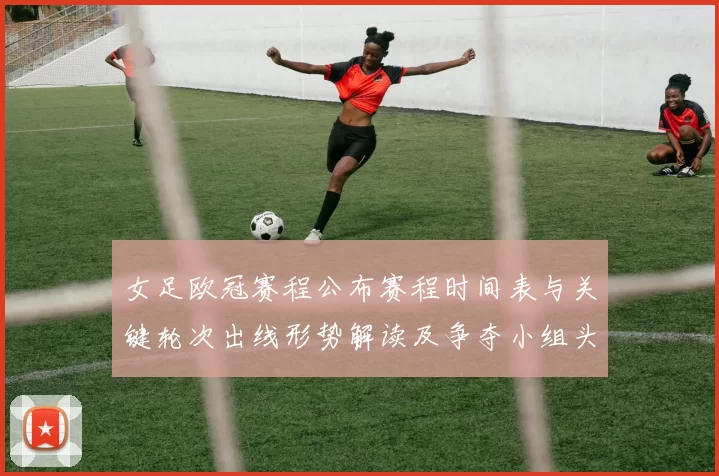 女足欧冠赛程公布赛程时间表与关键轮次出线形势解读及争夺小组头名看点