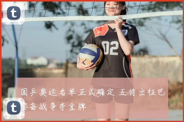 国乒奥运名单正式确定 五将出征巴黎备战争夺金牌