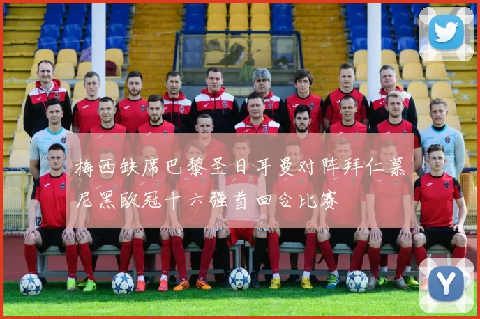 梅西缺席巴黎圣日耳曼对阵拜仁慕尼黑欧冠十六强首回合比赛