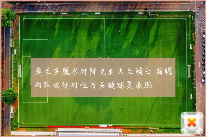 奥兰多魔术对阵克利夫兰骑士 前瞻两队攻防对位与关键球员表现