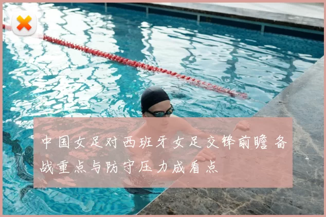 中国女足对西班牙女足交锋前瞻 备战重点与防守压力成看点