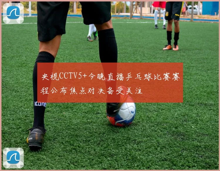 央视CCTV5+今晚直播乒乓球比赛赛程公布焦点对决备受关注