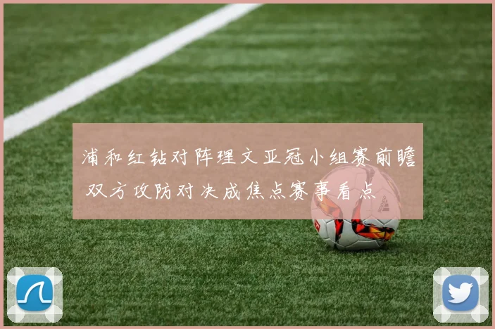 浦和红钻对阵理文亚冠小组赛前瞻 双方攻防对决成焦点赛事看点