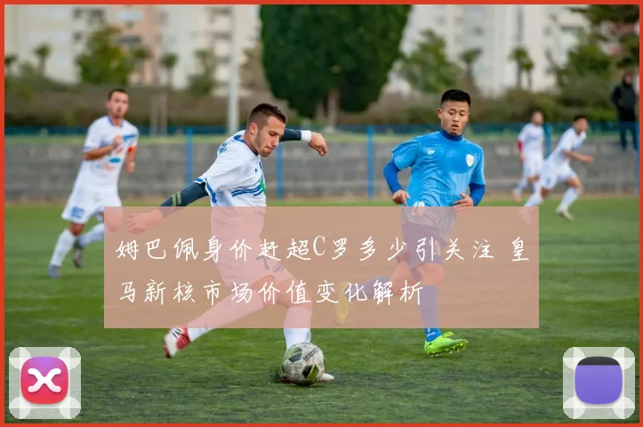 姆巴佩身价赶超C罗多少引关注 皇马新核市场价值变化解析