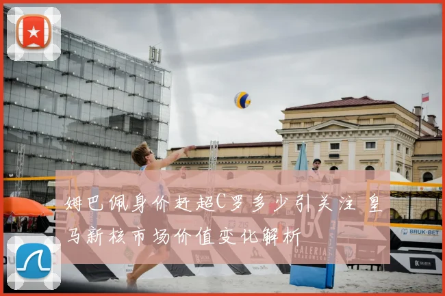 姆巴佩身价赶超C罗多少引关注 皇马新核市场价值变化解析