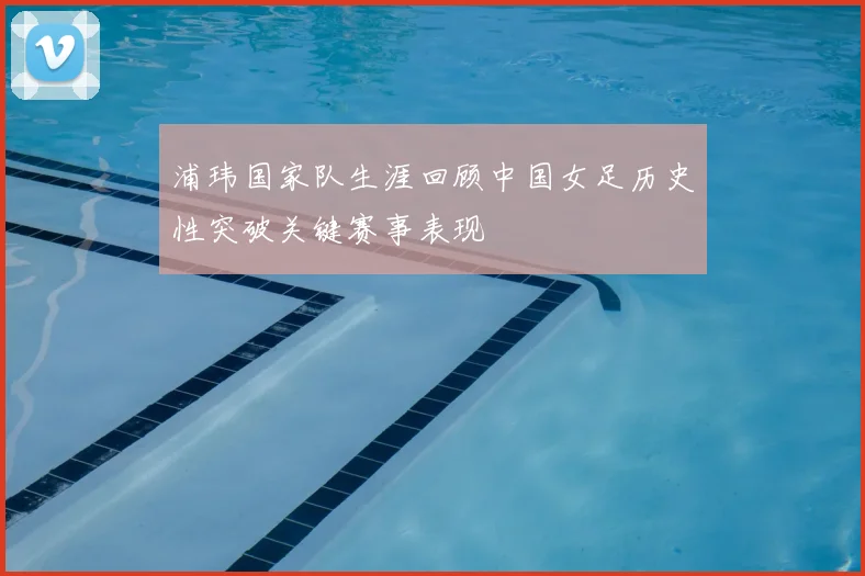 浦玮国家队生涯回顾中国女足历史性突破关键赛事表现