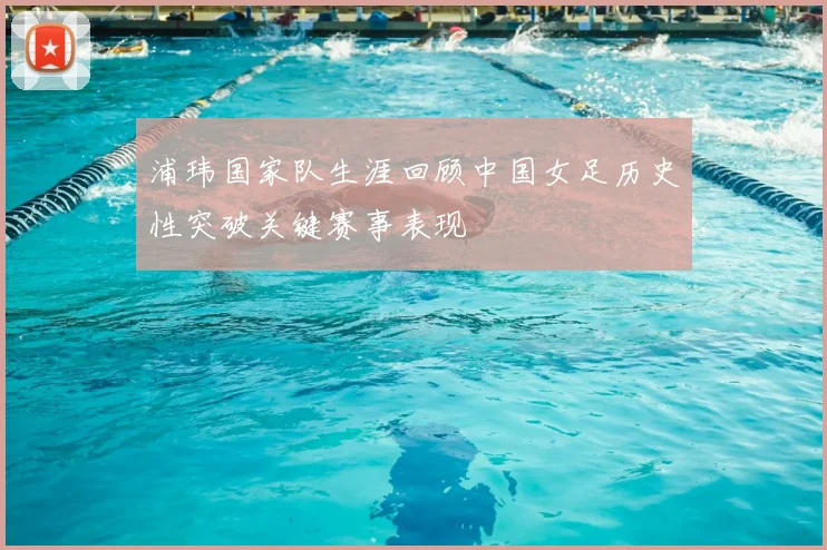 浦玮国家队生涯回顾中国女足历史性突破关键赛事表现