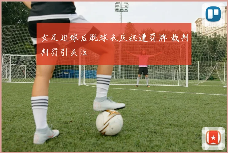 女足进球后脱球衣庆祝遭罚牌 裁判判罚引关注
