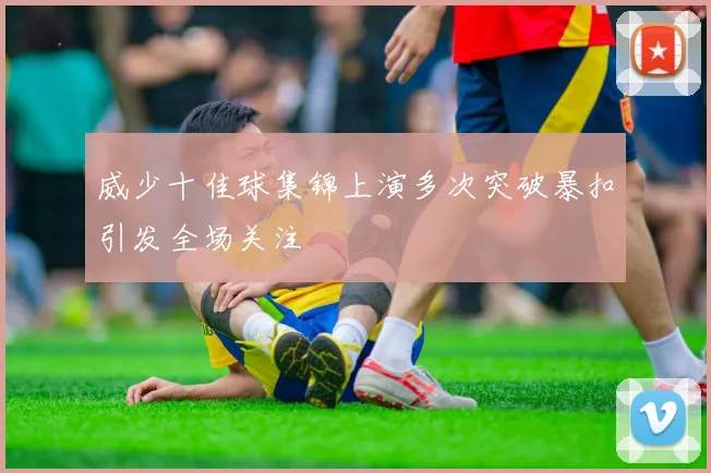 威少十佳球集锦上演多次突破暴扣引发全场关注