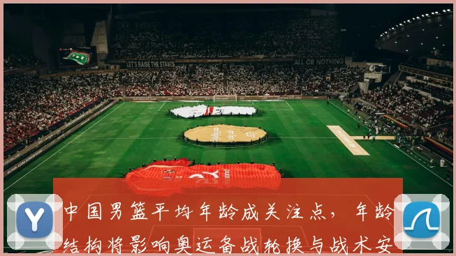 中国男篮平均年龄成关注点，年龄结构将影响奥运备战轮换与战术安排